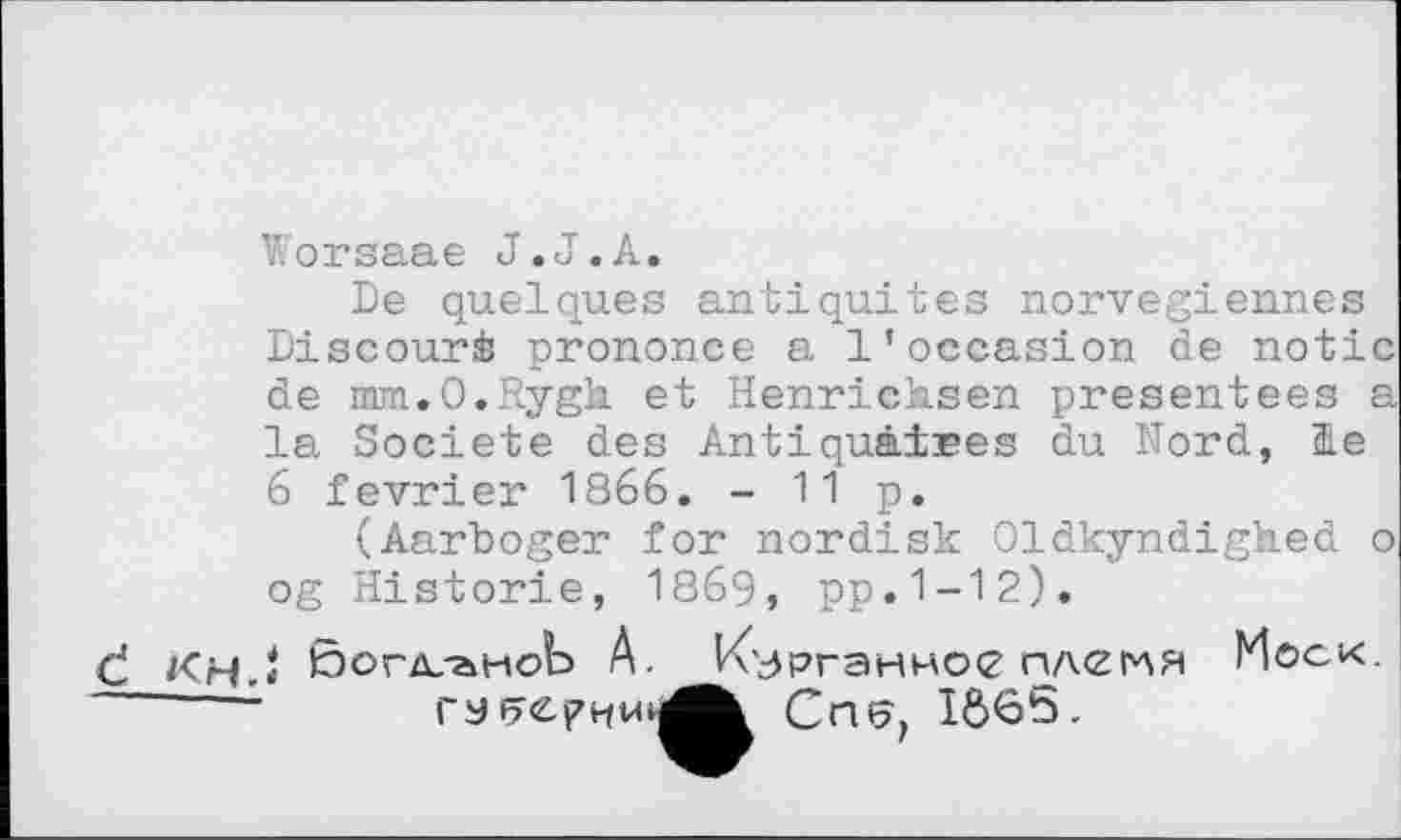 ﻿Worsaae J.J.А.
De quelques antiquités norvégiennes Discourè prononce a l’occasion de notic de mm.O.Rygk et Henricksen presentees a la Société des Antiquaires du Kord, HLe 6 février 1866. -11p.
(Aarboger for nordisk Oldkyndighed о og Historie, 1869, pp.1-12).
Ć KhJ богдлмоЪ A. Курганное плеі^я Моск. Crw, IÔ65.